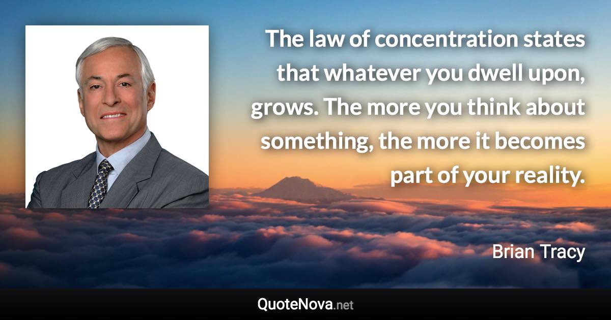 The law of concentration states that whatever you dwell upon, grows. The more you think about something, the more it becomes part of your reality. - Brian Tracy quote