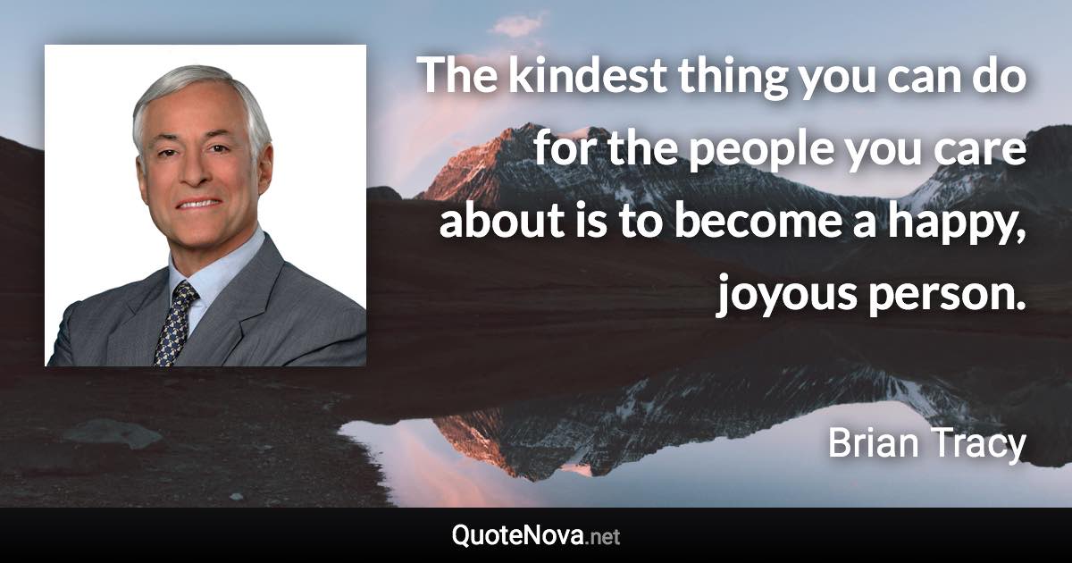 The kindest thing you can do for the people you care about is to become a happy, joyous person. - Brian Tracy quote