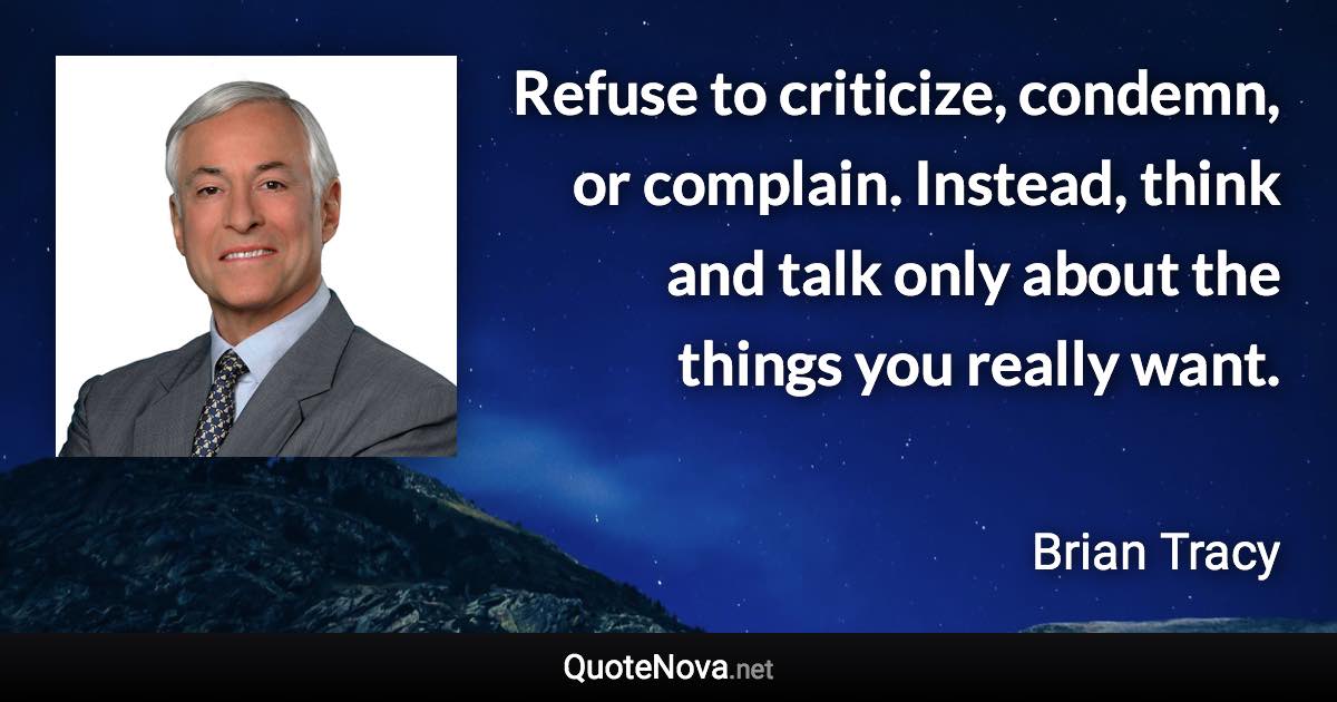 Refuse to criticize, condemn, or complain. Instead, think and talk only about the things you really want. - Brian Tracy quote