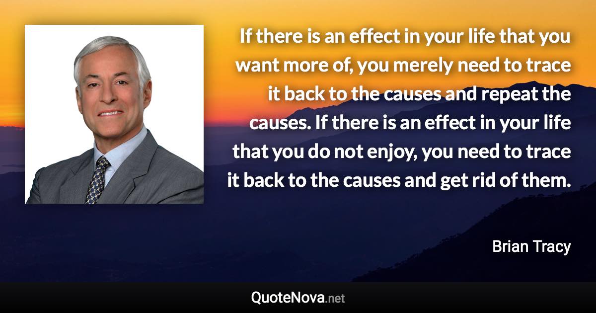 If there is an effect in your life that you want more of, you merely need to trace it back to the causes and repeat the causes. If there is an effect in your life that you do not enjoy, you need to trace it back to the causes and get rid of them. - Brian Tracy quote