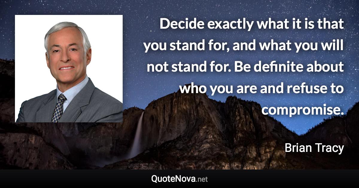 Decide exactly what it is that you stand for, and what you will not stand for. Be definite about who you are and refuse to compromise. - Brian Tracy quote