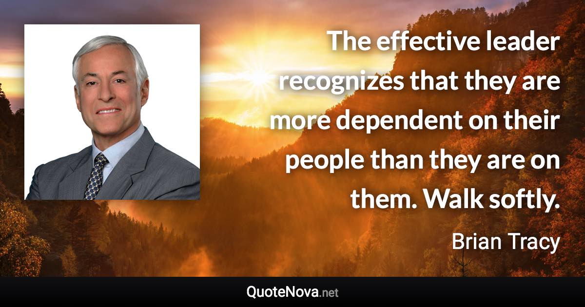 The effective leader recognizes that they are more dependent on their people than they are on them. Walk softly. - Brian Tracy quote