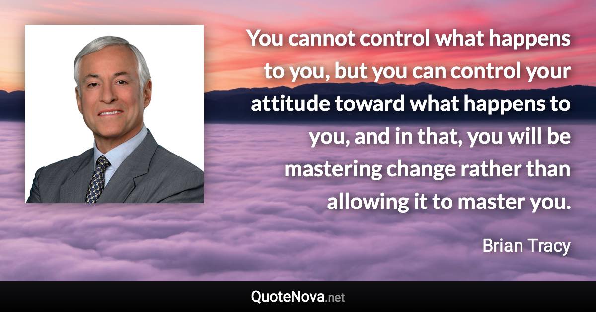 You cannot control what happens to you, but you can control your attitude toward what happens to you, and in that, you will be mastering change rather  than allowing it to master you. - Brian Tracy quote