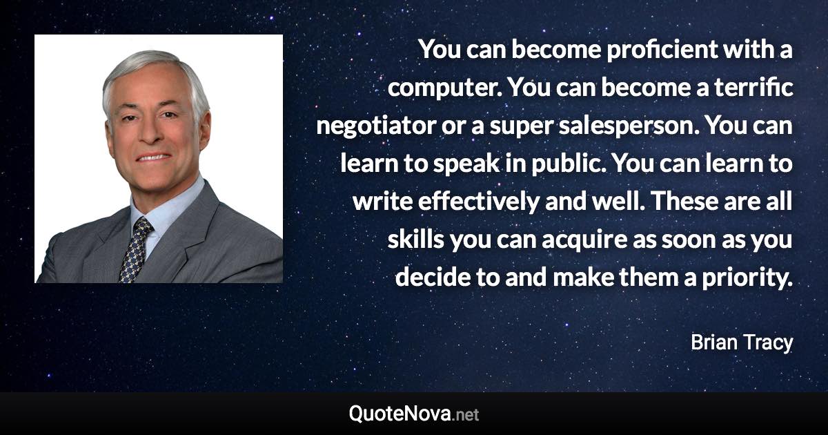 You can become proficient with a computer. You can become a terrific negotiator or a super salesperson. You can learn to speak in public. You can learn to write effectively and well. These are all skills you can acquire as soon as you decide to and make them a priority. - Brian Tracy quote