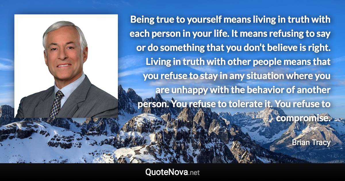 Being true to yourself means living in truth with each person in your life. It means refusing to say or do something that you don’t believe is right. Living in truth with other people means that you refuse to stay in any situation where you are unhappy with the behavior of another person.  You refuse to tolerate it. You refuse to compromise. - Brian Tracy quote