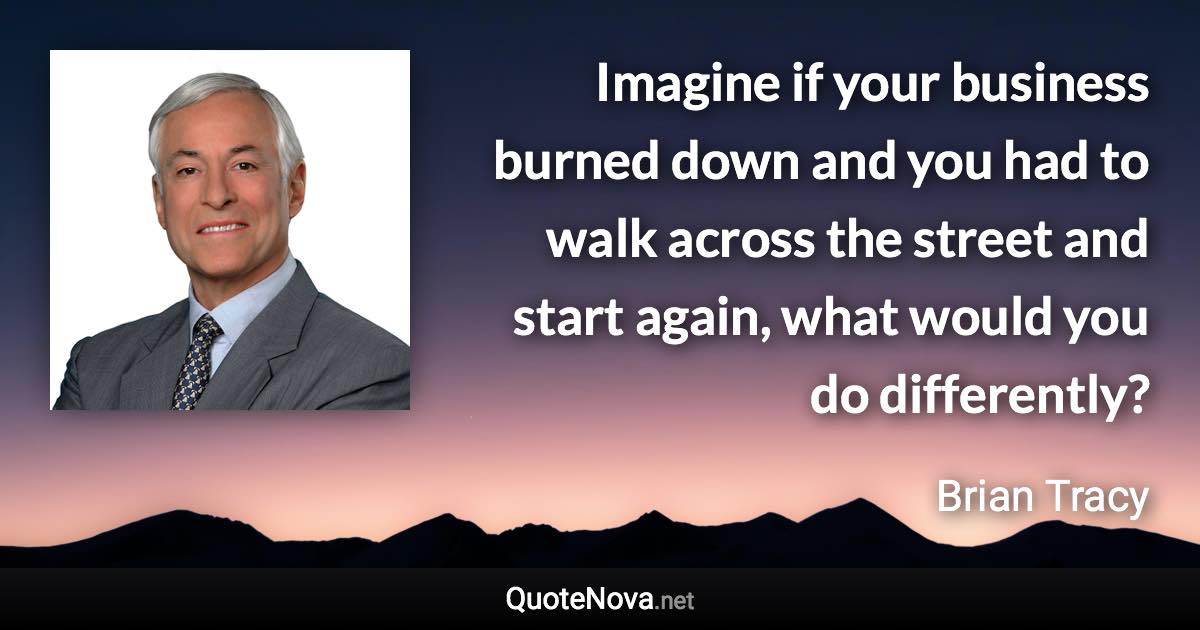 Imagine if your business burned down and you had to walk across the street and start again, what would you do differently? - Brian Tracy quote