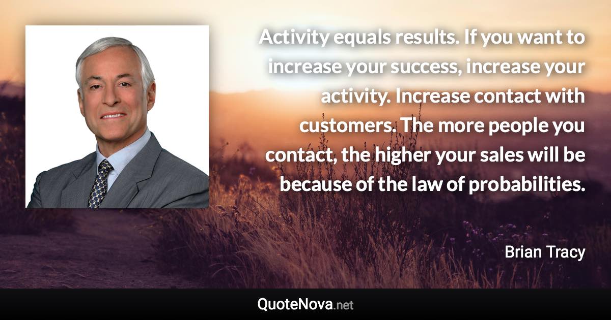 Activity equals results. If you want to increase your success, increase your activity. Increase contact with customers. The more people you contact, the higher your sales will be because of the law of probabilities. - Brian Tracy quote
