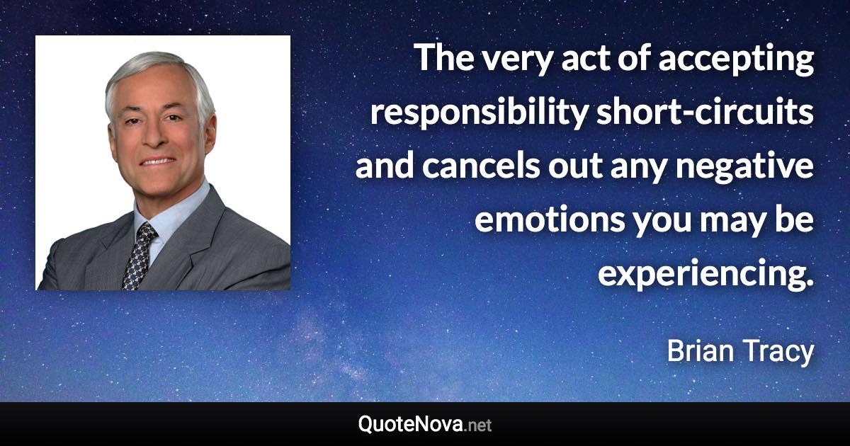 The very act of accepting responsibility short-circuits and cancels out any negative emotions you may be experiencing. - Brian Tracy quote