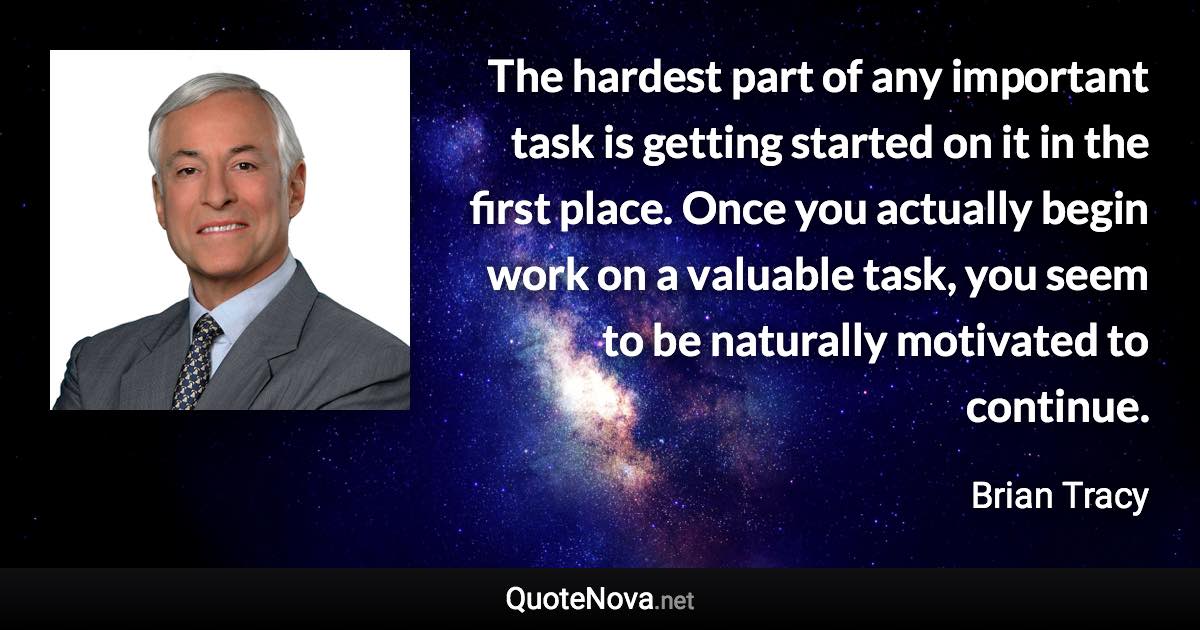 The hardest part of any important task is getting started on it in the first place. Once you actually begin work on a valuable task, you seem to be naturally motivated to continue. - Brian Tracy quote