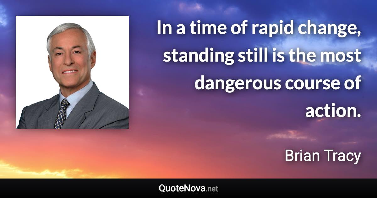 In a time of rapid change, standing still is the most dangerous course of action. - Brian Tracy quote