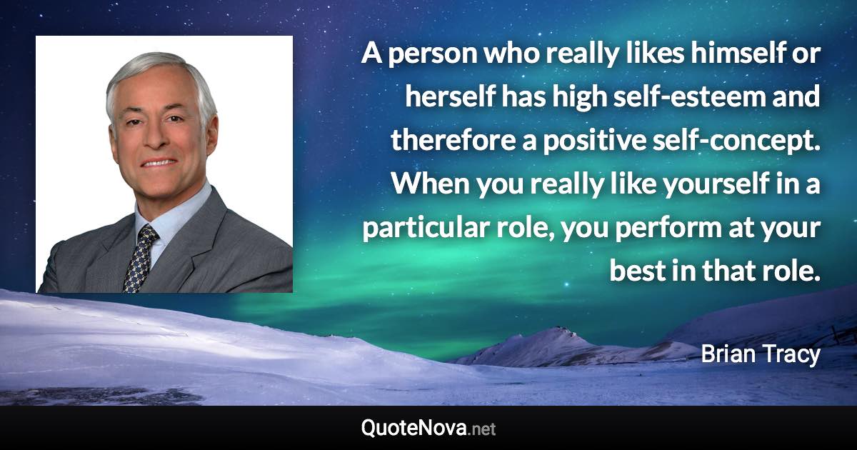 A person who really likes himself or herself has high self-esteem and therefore a positive self-concept. When you really like yourself in a particular role, you perform at your best in that role. - Brian Tracy quote