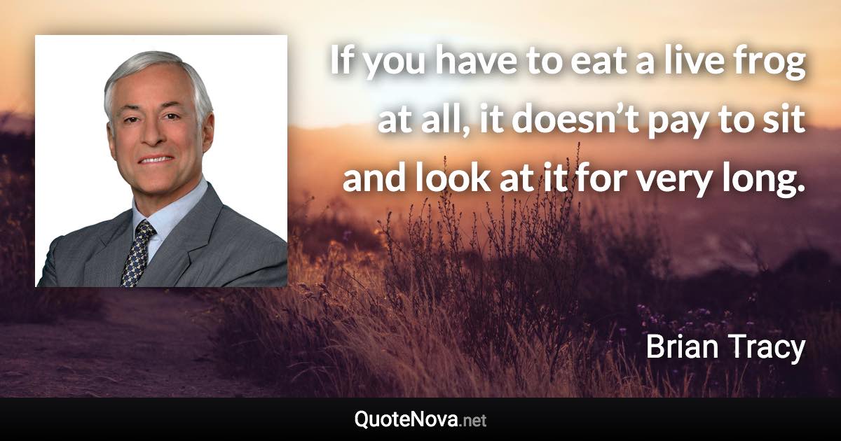 If you have to eat a live frog at all, it doesn’t pay to sit and look at it for very long. - Brian Tracy quote