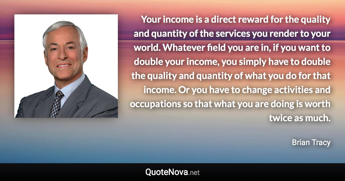 Your income is a direct reward for the quality and quantity of the services you render to your world. Whatever field you are in, if you want to double your income, you simply have to double the quality and quantity of what you do for that income. Or you have to change activities and occupations so that what you are doing is worth twice as much. - Brian Tracy quote