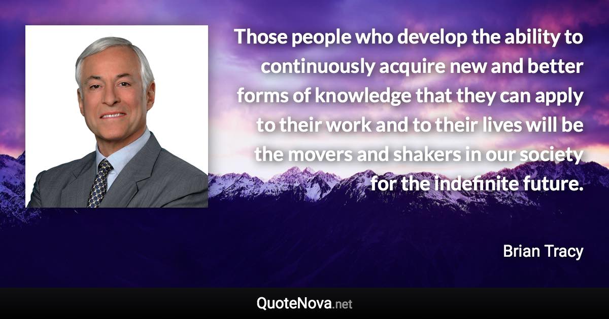 Those people who develop the ability to continuously acquire new and better forms of knowledge that they can apply to their work and to their lives will be the movers and shakers in our society for the indefinite future. - Brian Tracy quote