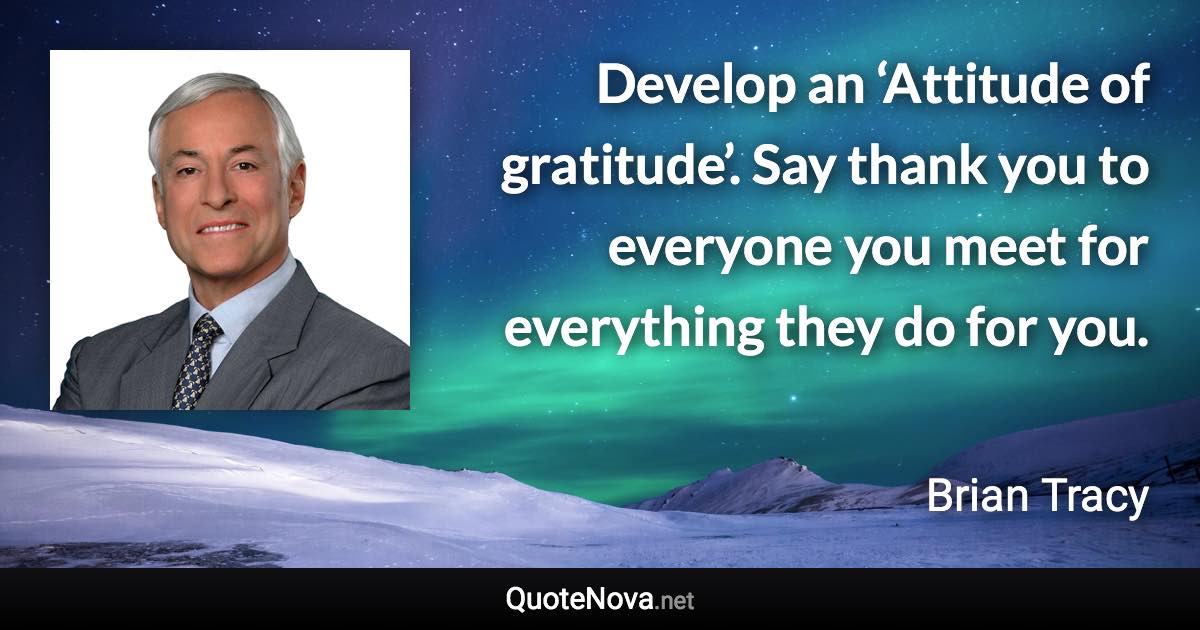 Develop an ‘Attitude of gratitude’. Say thank you to everyone you meet for everything they do for you. - Brian Tracy quote