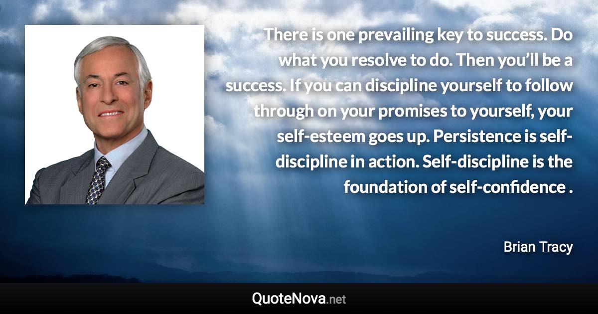 There is one prevailing key to success. Do what you resolve to do. Then you’ll be a success. If you can discipline yourself to follow through on your promises to yourself, your self-esteem goes up. Persistence is self-discipline in action. Self-discipline is the foundation of self-confidence . - Brian Tracy quote
