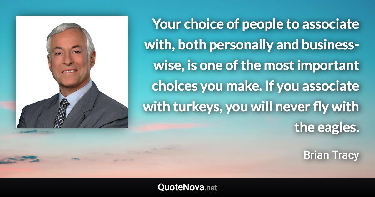 Your choice of people to associate with, both personally and business-wise, is one of the most important choices you make. If you associate with turkeys, you will never fly with the eagles. - Brian Tracy quote
