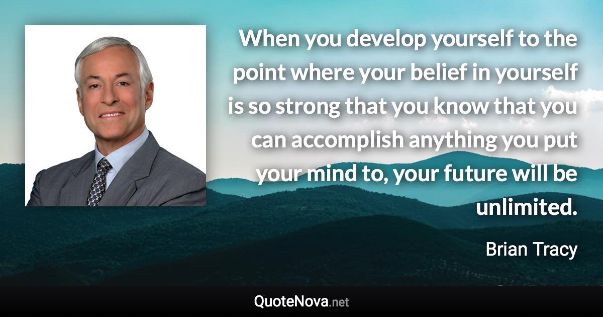 When you develop yourself to the point where your belief in yourself is so strong that you know that you can accomplish anything you put your mind to, your future will be unlimited. - Brian Tracy quote