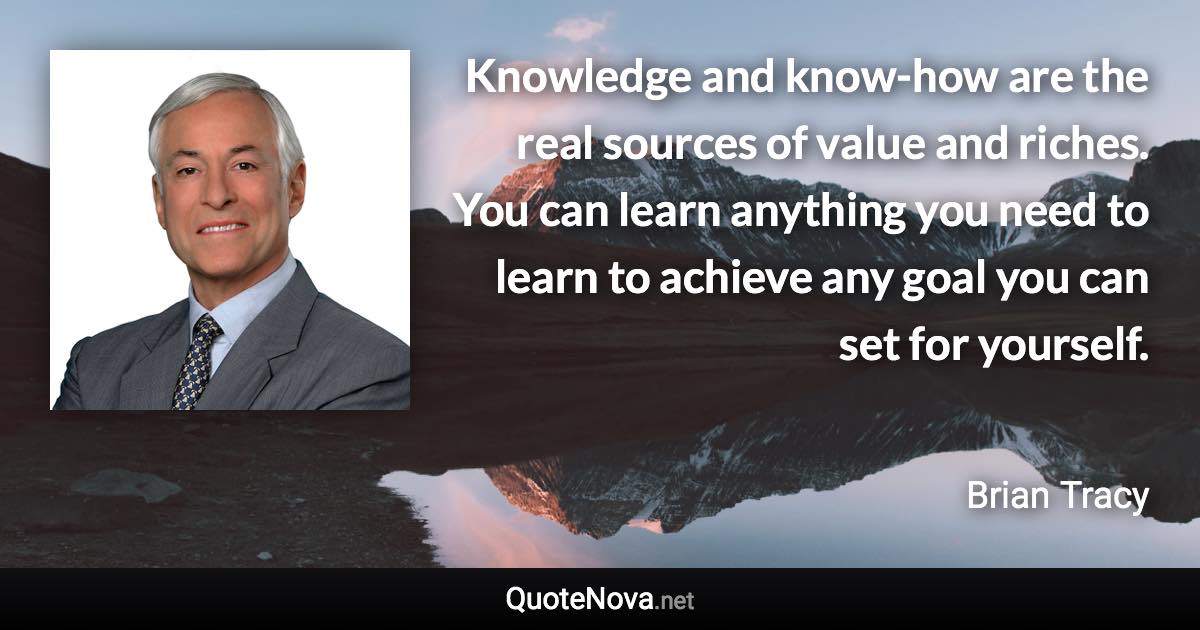 Knowledge and know-how are the real sources of value and riches. You can learn anything you need to learn to achieve any goal you can set for yourself. - Brian Tracy quote