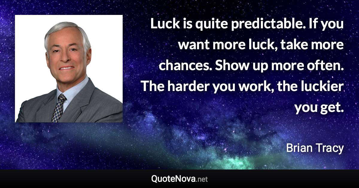 Luck is quite predictable. If you want more luck, take more chances. Show up more often. The harder you work, the luckier you get. - Brian Tracy quote