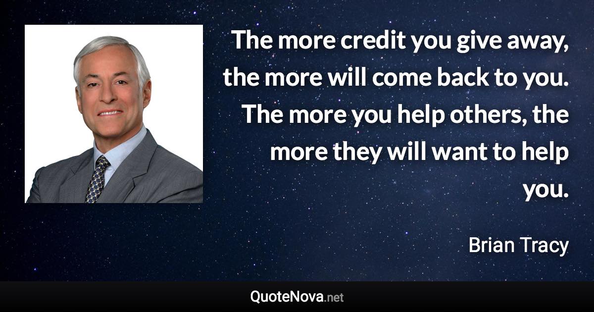 The more credit you give away, the more will come back to you. The more you help others, the more they will want to help you. - Brian Tracy quote