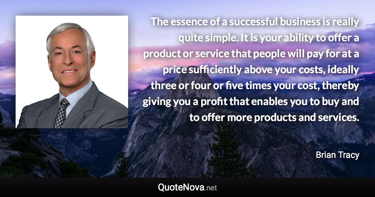 The essence of a successful business is really quite simple. It is your ability to offer a product or service that people will pay for at a price sufficiently above your costs, ideally three or four or five times your cost, thereby giving you a profit that enables you to buy and to offer more products and services. - Brian Tracy quote