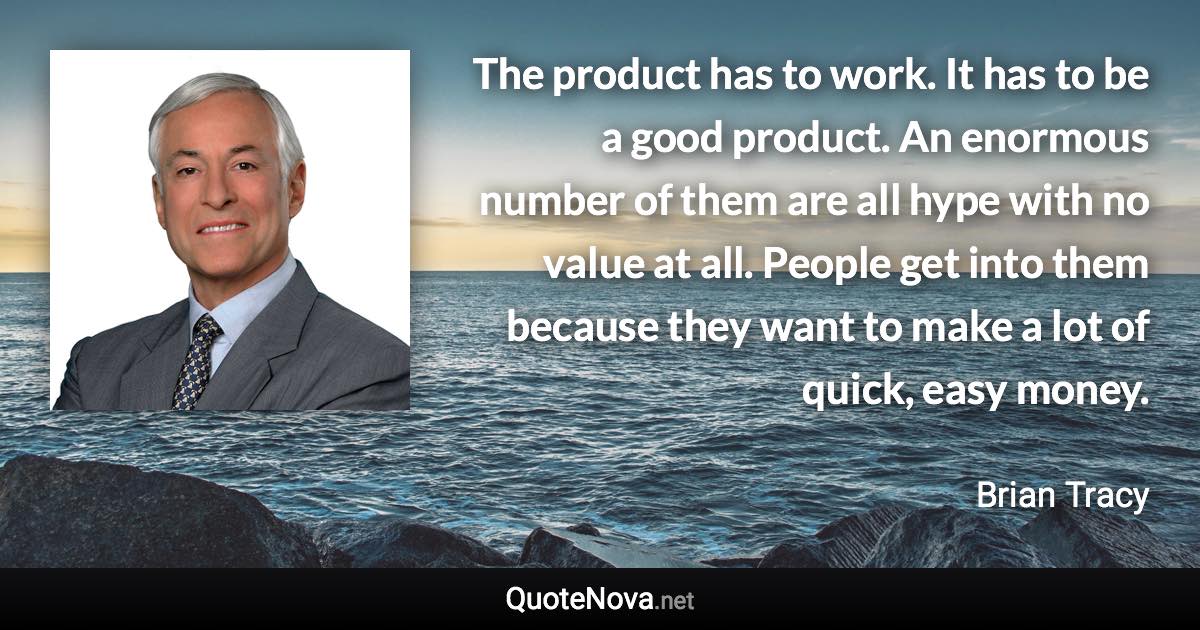 The product has to work. It has to be a good product. An enormous number of them are all hype with no value at all. People get into them because they want to make a lot of quick, easy money. - Brian Tracy quote