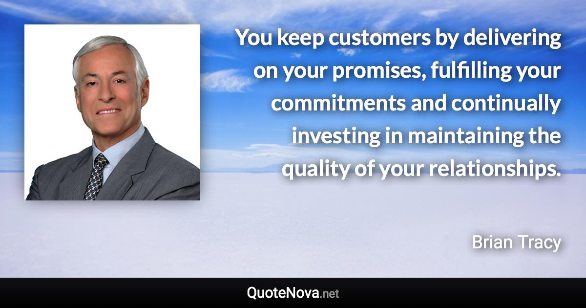 You keep customers by delivering on your promises, fulfilling your commitments and continually investing in maintaining the quality of your relationships. - Brian Tracy quote