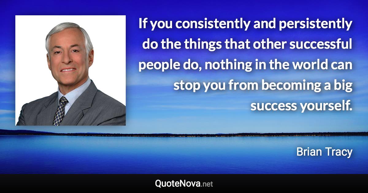 If you consistently and persistently do the things that other successful people do, nothing in the world can stop you from becoming a big success yourself. - Brian Tracy quote