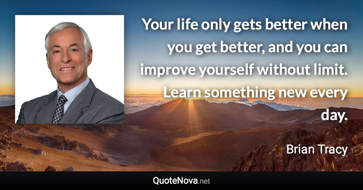 Your life only gets better when you get better, and you can improve yourself without limit. Learn something new every day. - Brian Tracy quote