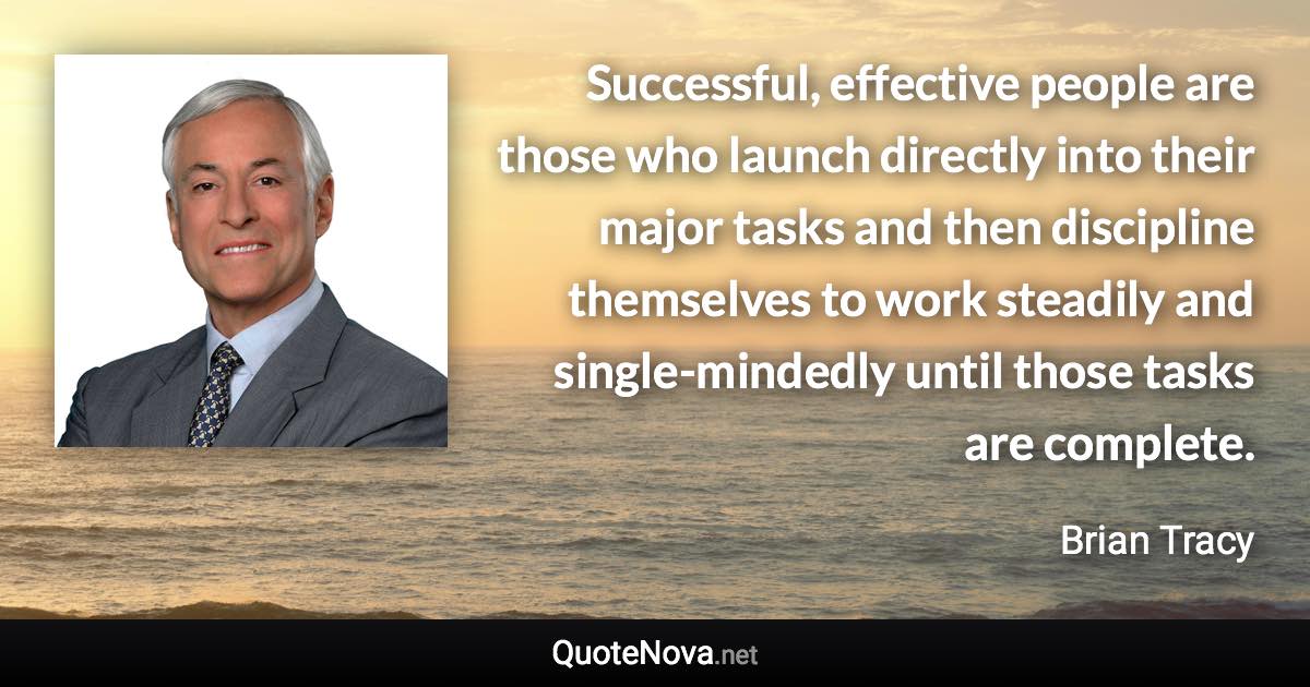 Successful, effective people are those who launch directly into their major tasks and then discipline themselves to work steadily and single-mindedly until those tasks are complete. - Brian Tracy quote