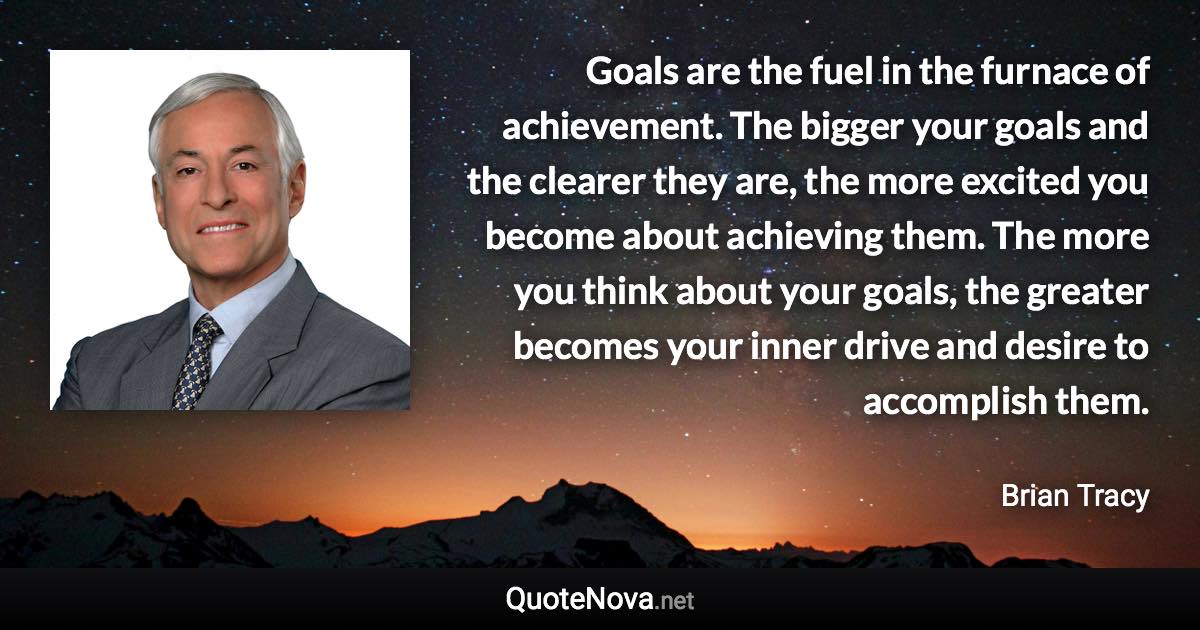 Goals are the fuel in the furnace of achievement. The bigger your goals and the clearer they are, the more excited you become about achieving them. The more you think about your goals, the greater becomes your inner drive and desire to accomplish them. - Brian Tracy quote