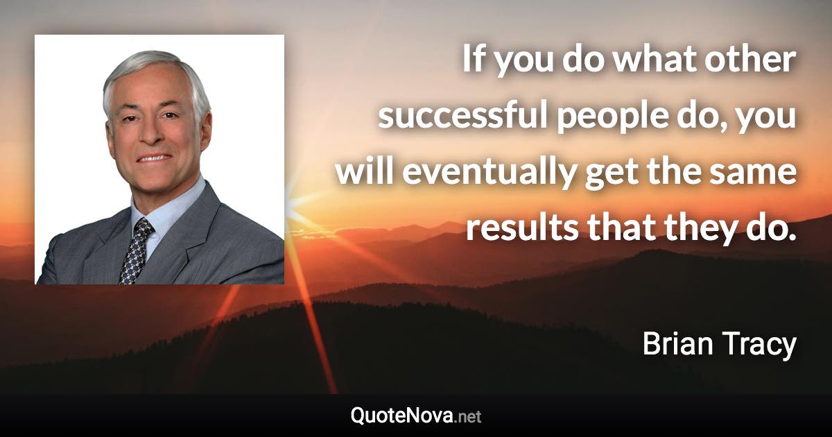 If you do what other successful people do, you will eventually get the same results that they do. - Brian Tracy quote