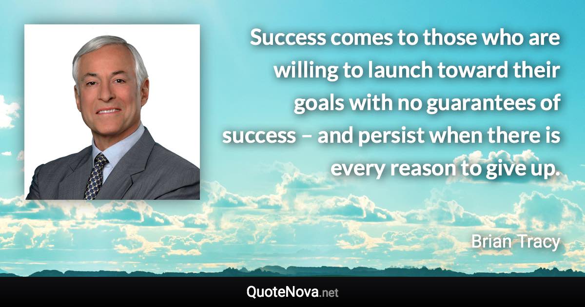 Success comes to those who are willing to launch toward their goals with no guarantees of success – and persist when there is every reason to give up. - Brian Tracy quote