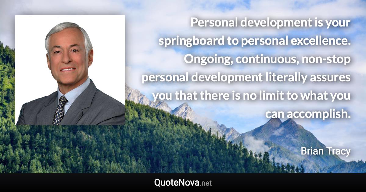 Personal development is your springboard to personal excellence. Ongoing, continuous, non-stop personal development literally assures you that there is no limit to what you can accomplish. - Brian Tracy quote