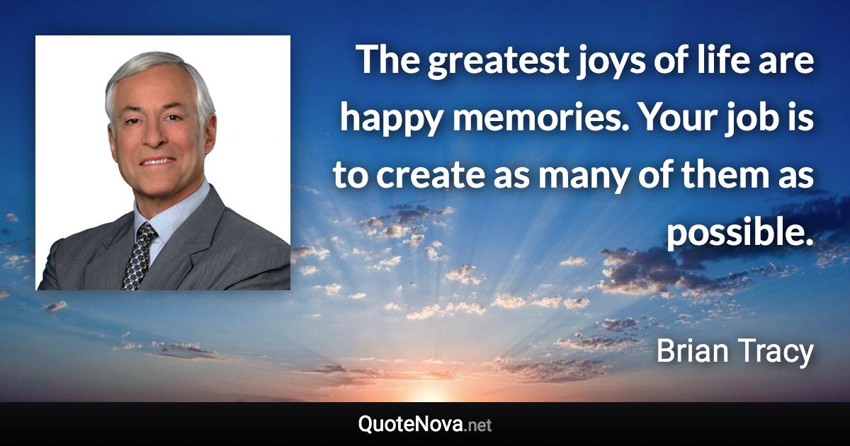 The greatest joys of life are happy memories. Your job is to create as many of them as possible. - Brian Tracy quote