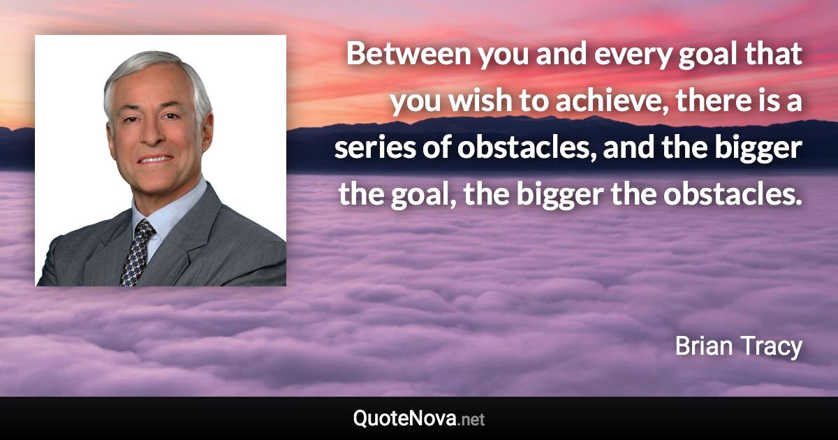 Between you and every goal that you wish to achieve, there is a series of obstacles, and the bigger the goal, the bigger the obstacles. - Brian Tracy quote