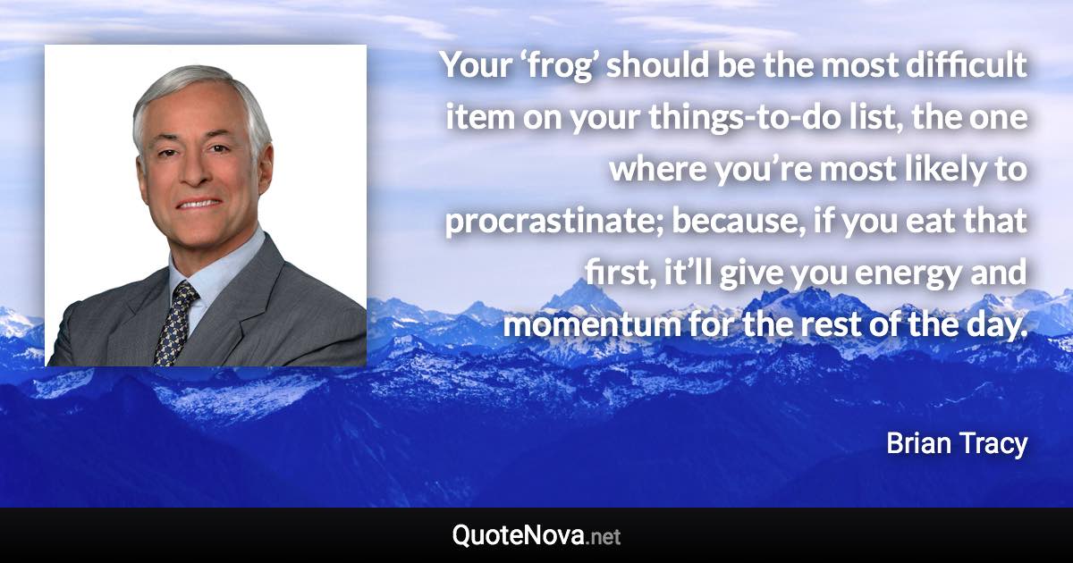 Your ‘frog’ should be the most difficult item on your things-to-do list, the one where you’re most likely to procrastinate; because, if you eat that first, it’ll give you energy and momentum for the rest of the day. - Brian Tracy quote