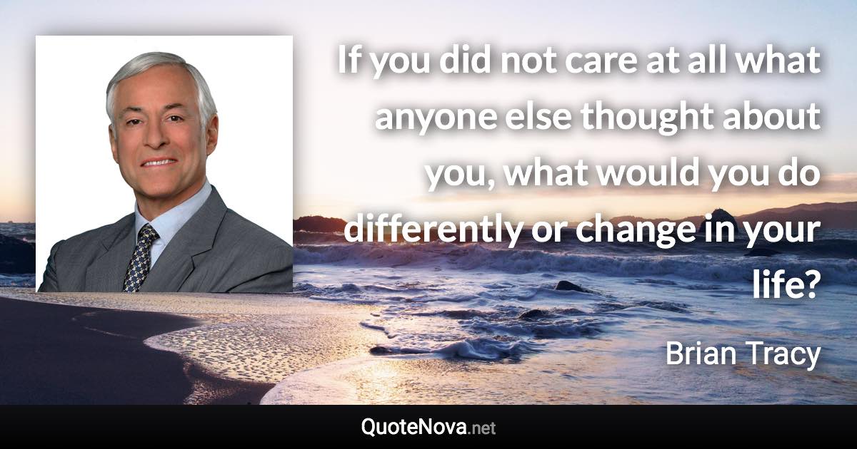 If you did not care at all what anyone else thought about you, what would you do differently or change in your life? - Brian Tracy quote