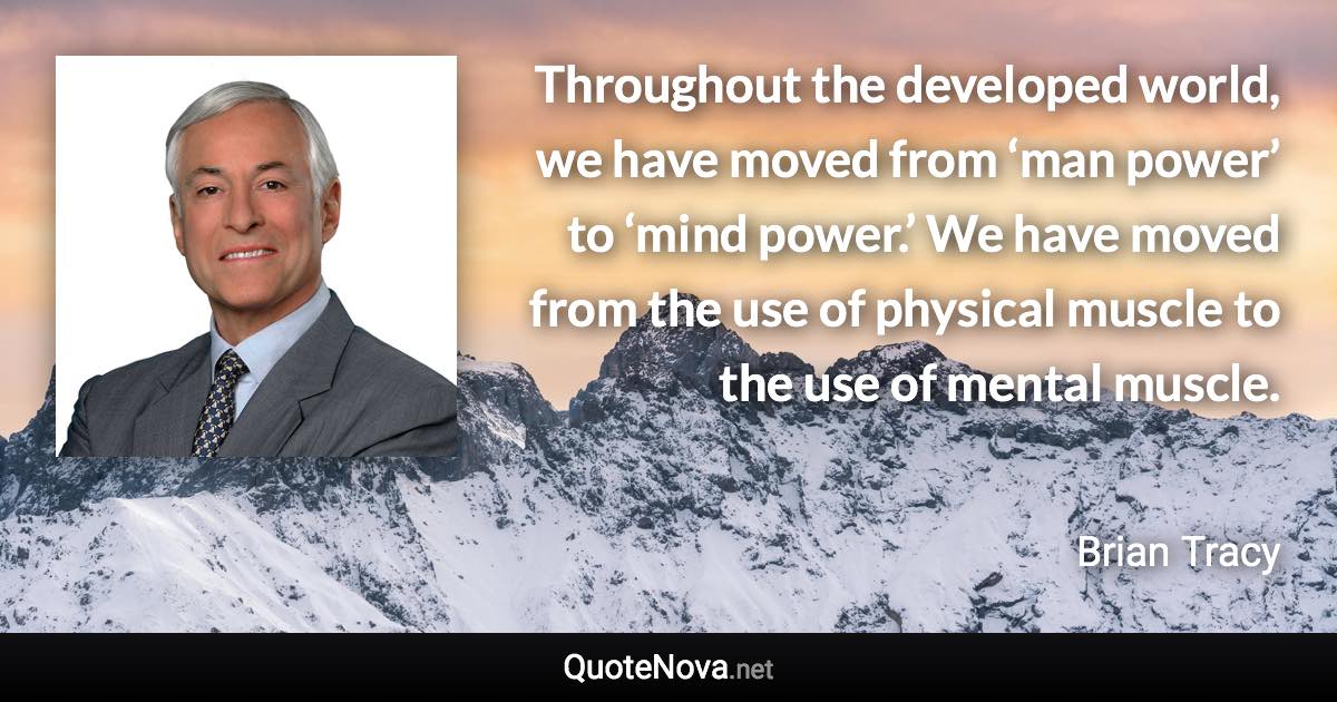 Throughout the developed world, we have moved from ‘man power’ to ‘mind power.’ We have moved from the use of physical muscle to the use of mental muscle. - Brian Tracy quote