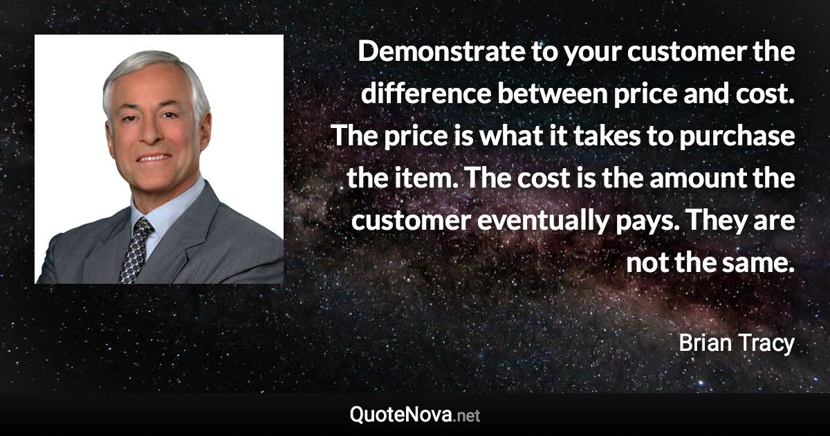 Demonstrate to your customer the difference between price and cost. The price is what it takes to purchase the item. The cost is the amount the customer eventually pays. They are not the same. - Brian Tracy quote