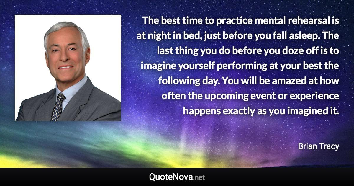 The best time to practice mental rehearsal is at night in bed, just before you fall asleep. The last thing you do before you doze off is to imagine yourself performing at your best the following day. You will be amazed at how often the upcoming event or experience happens exactly as you imagined it. - Brian Tracy quote