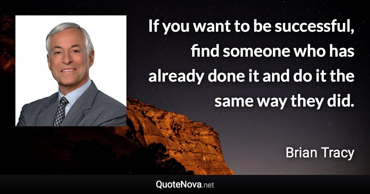 If you want to be successful, find someone who has already done it and do it the same way they did. - Brian Tracy quote