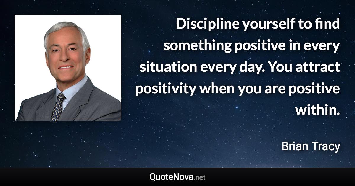 Discipline yourself to find something positive in every situation every day. You attract positivity when you are positive within. - Brian Tracy quote