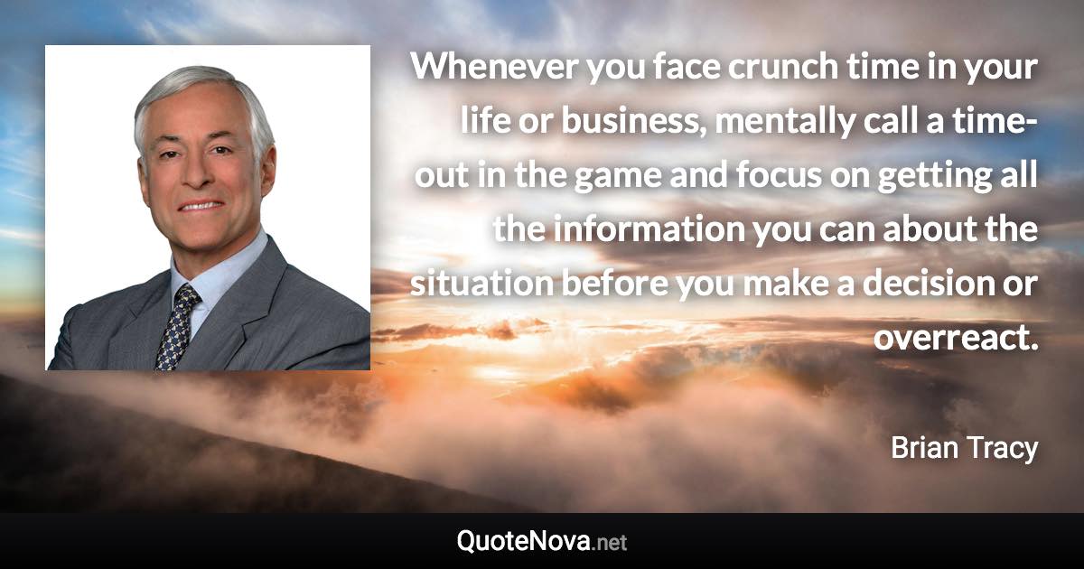 Whenever you face crunch time in your life or business, mentally call a time-out in the game and focus on getting all the information you can about the situation before you make a decision or overreact. - Brian Tracy quote