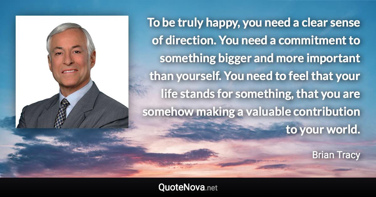 To be truly happy, you need a clear sense of direction. You need a commitment to something bigger and more important than yourself. You need to feel that your life stands for something, that you are somehow making a valuable contribution to your world. - Brian Tracy quote