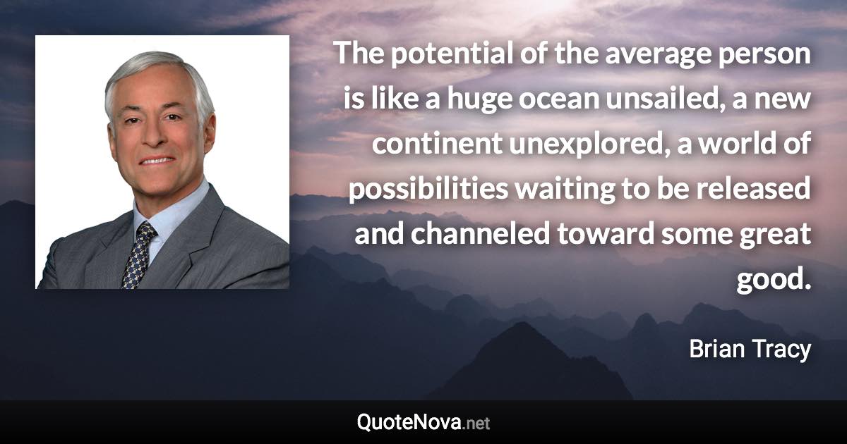 The potential of the average person is like a huge ocean unsailed, a new continent unexplored, a world of possibilities waiting to be released and channeled toward some great good. - Brian Tracy quote