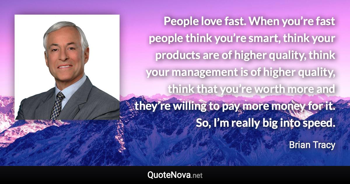 People love fast. When you’re fast people think you’re smart, think your products are of higher quality, think your management is of higher quality, think that you’re worth more and they’re willing to pay more money for it. So, I’m really big into speed. - Brian Tracy quote