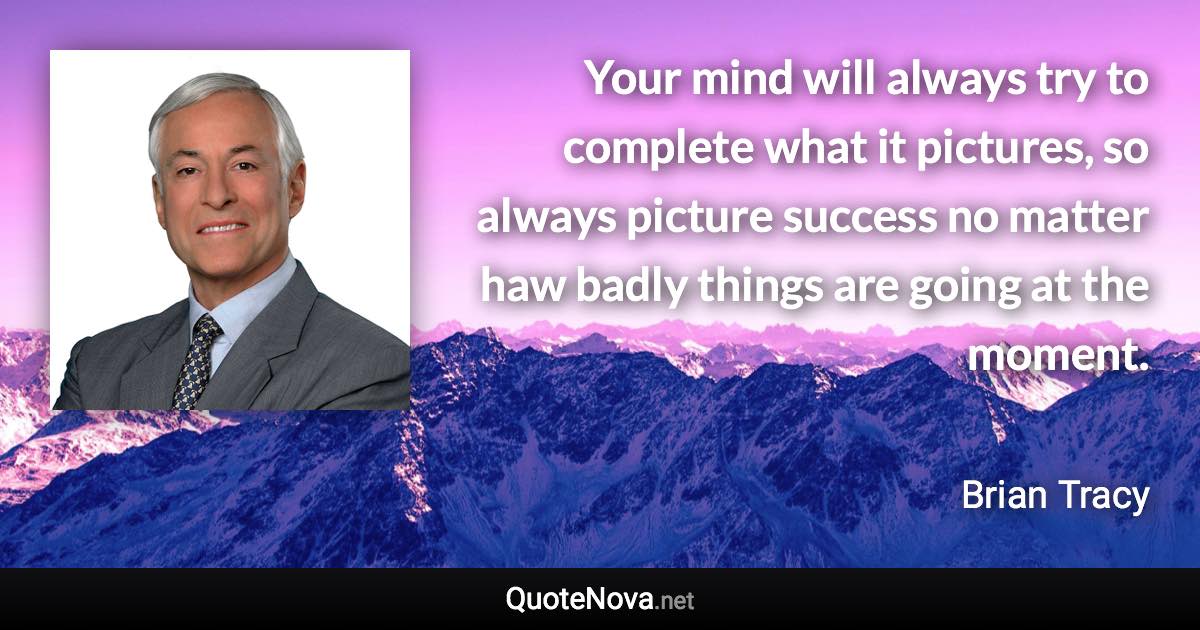 Your mind will always try to complete what it pictures, so always picture success no matter haw badly things are going at the moment. - Brian Tracy quote