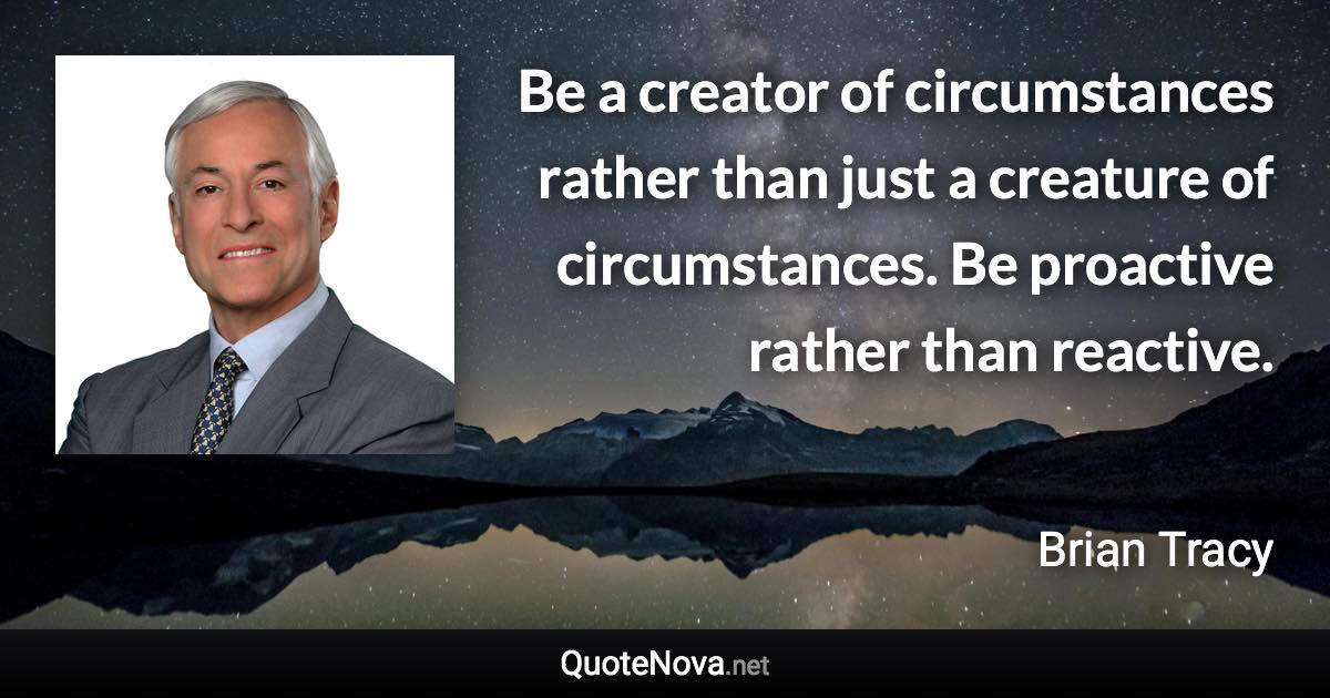 Be a creator of circumstances rather than just a creature of circumstances. Be proactive rather than reactive. - Brian Tracy quote